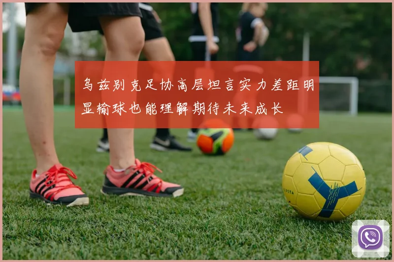 乌兹别克足协高层坦言实力差距明显输球也能理解期待未来成长