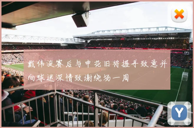 戴伟浚赛后与申花旧将握手致意并向球迷深情致谢绕场一周