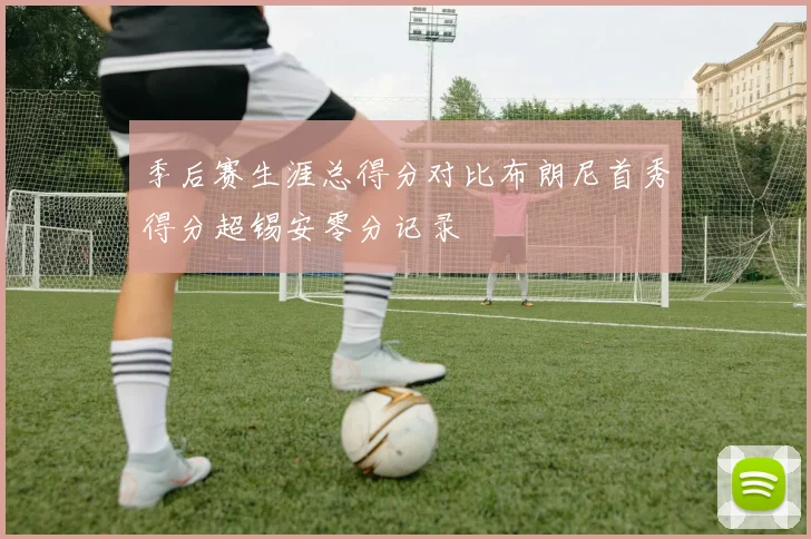 季后赛生涯总得分对比布朗尼首秀得分超锡安零分记录