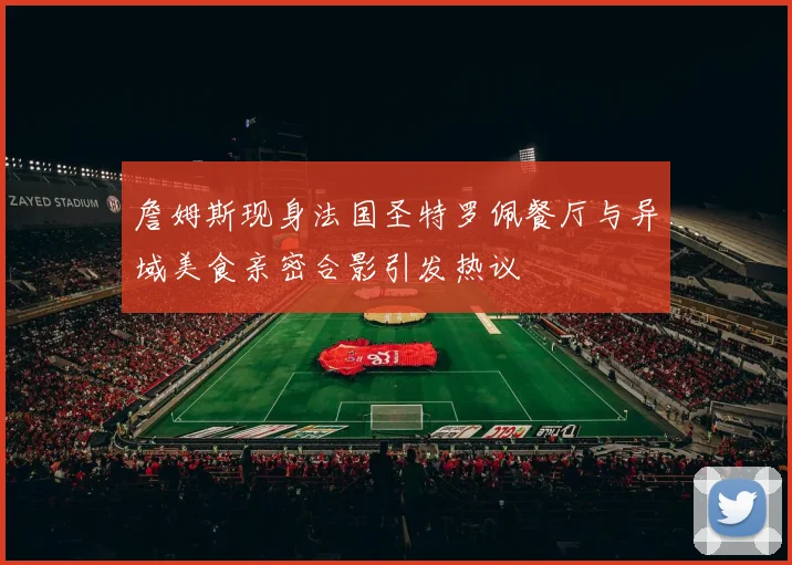 詹姆斯现身法国圣特罗佩餐厅与异域美食亲密合影引发热议