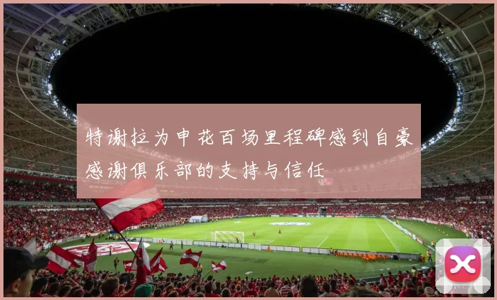 特谢拉为申花百场里程碑感到自豪感谢俱乐部的支持与信任