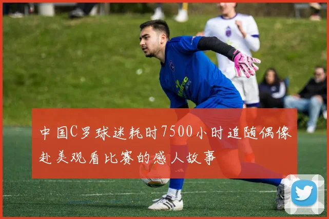 中国C罗球迷耗时7500小时追随偶像赴美观看比赛的感人故事