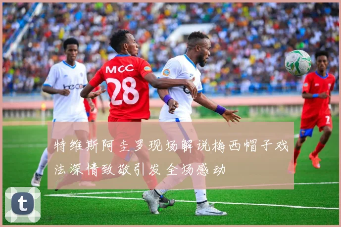 特维斯阿圭罗现场解说梅西帽子戏法深情致敬引发全场感动