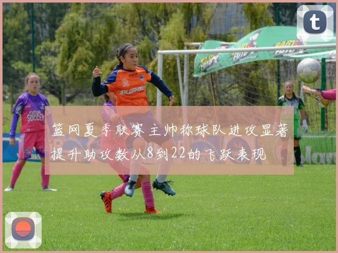 篮网夏季联赛主帅称球队进攻显著提升助攻数从8到22的飞跃表现