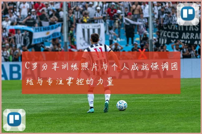 C罗分享训练照片与个人成就强调团结与专注掌控的力量
