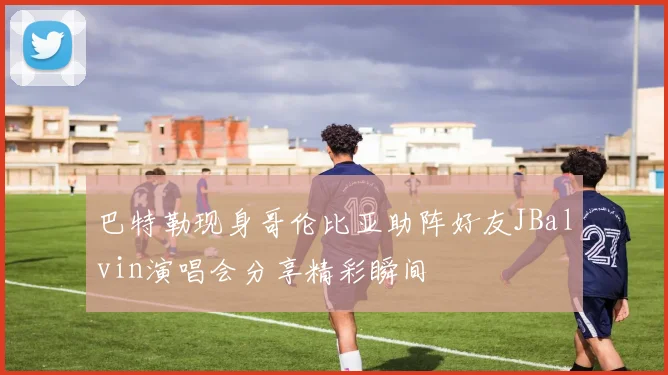 巴特勒现身哥伦比亚助阵好友JBalvin演唱会分享精彩瞬间
