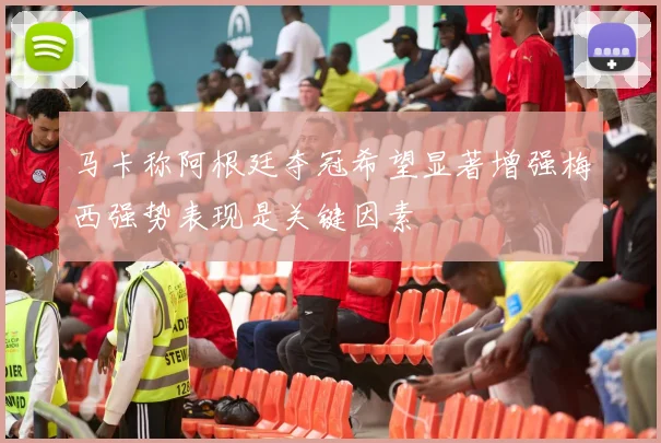 马卡称阿根廷夺冠希望显著增强梅西强势表现是关键因素