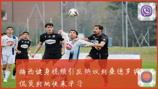 梅西健身视频引发热议利桑德罗调侃莫利纳快来学习