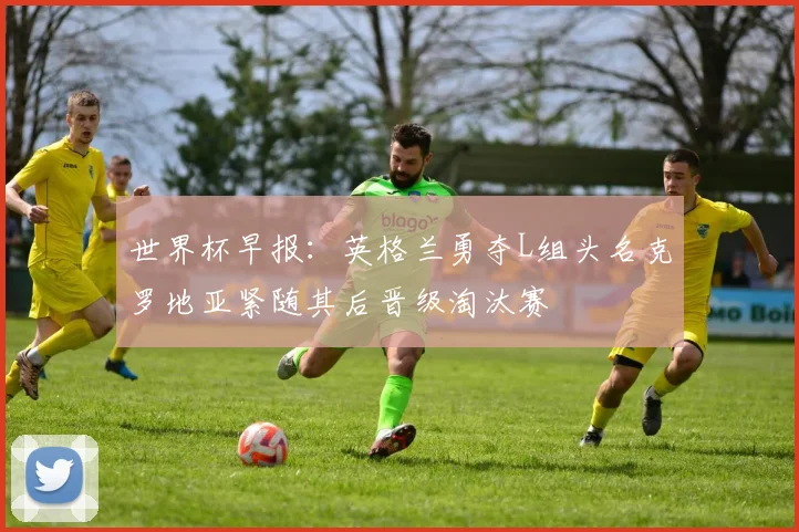 世界杯早报：英格兰勇夺L组头名克罗地亚紧随其后晋级淘汰赛