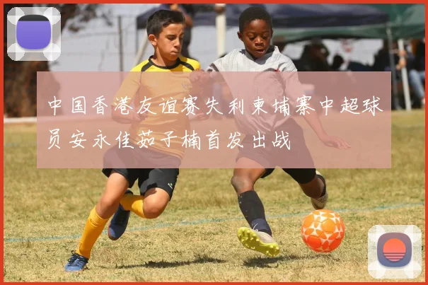 中国香港友谊赛失利柬埔寨中超球员安永佳茹子楠首发出战